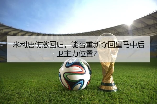 米利唐伤愈回归，能否重新夺回皇马中后卫主力位置？